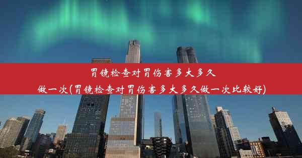 胃镜检查对胃伤害多大多久做一次(胃镜检查对胃伤害多大多久做一次比较好)