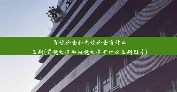 胃镜检查和内镜检查有什么区别(胃镜检查和内镜检查有什么区别图片)