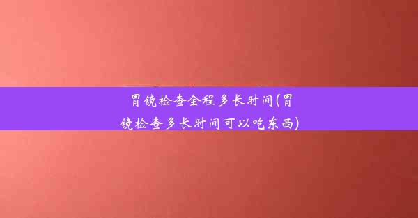 胃镜检查全程多长时间(胃镜检查多长时间可以吃东西)