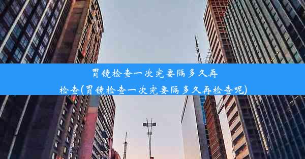 胃镜检查一次完要隔多久再检查(胃镜检查一次完要隔多久再检查呢)