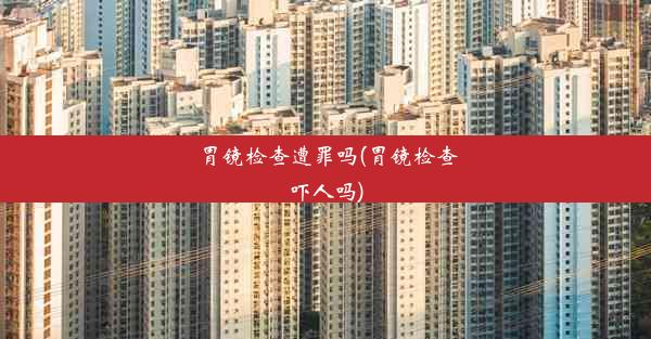 <b>胃镜检查遭罪吗(胃镜检查吓人吗)</b>