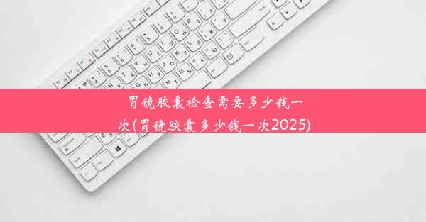 胃镜胶囊检查需要多少钱一次(胃镜胶囊多少钱一次2025)