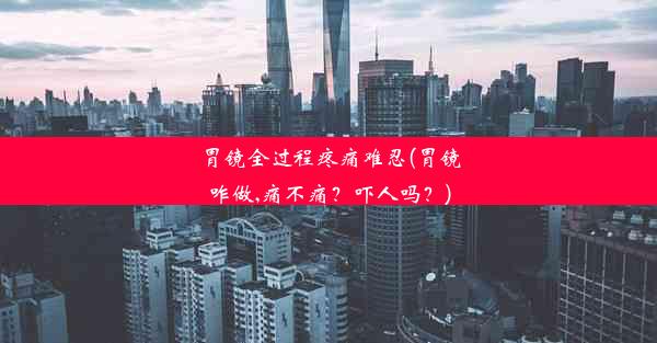 胃镜全过程疼痛难忍(胃镜咋做,痛不痛？吓人吗？)