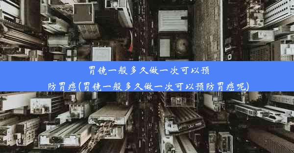 胃镜一般多久做一次可以预防胃癌(胃镜一般多久做一次可以预防胃癌呢)