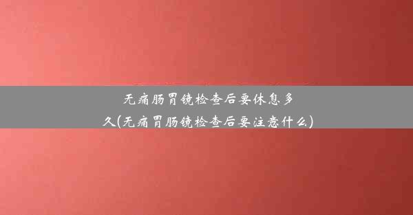 无痛肠胃镜检查后要休息多久(无痛胃肠镜检查后要注意什么)