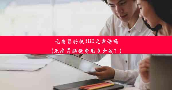 无痛胃肠镜388元靠谱吗(无痛胃肠镜费用多少钱？)