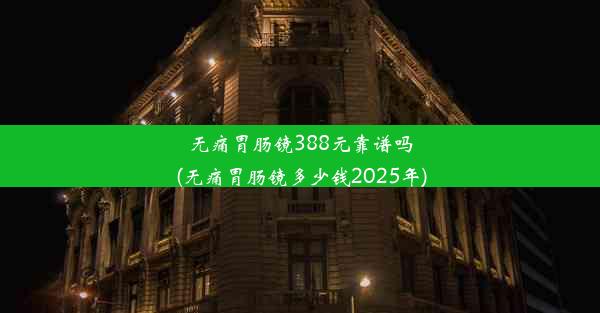 无痛胃肠镜388元靠谱吗(无痛胃肠镜多少钱2025年)