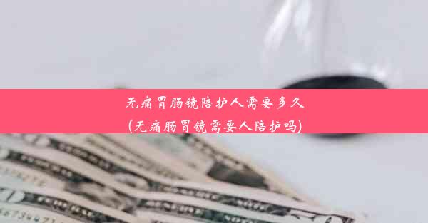 无痛胃肠镜陪护人需要多久(无痛肠胃镜需要人陪护吗)