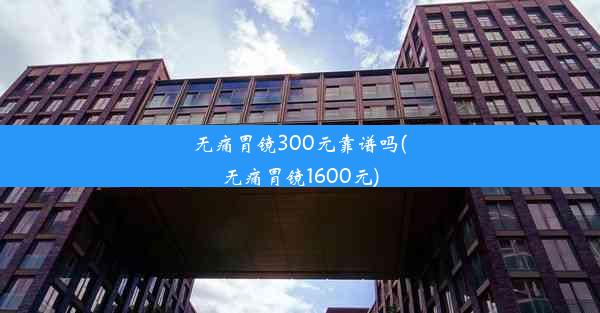 无痛胃镜300元靠谱吗(无痛胃镜1600元)