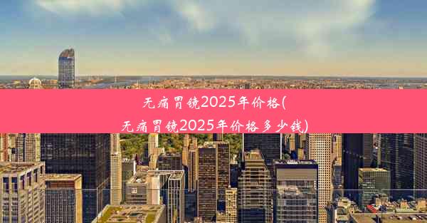 无痛胃镜2025年价格(无痛胃镜2025年价格多少钱)