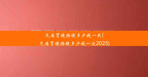 无痛胃镜肠镜多少钱一共(无痛胃镜肠镜多少钱一次2025)