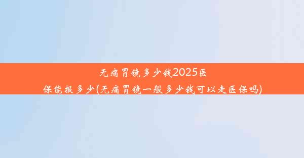 无痛胃镜多少钱2025医保能报多少(无痛胃镜一般多少钱可以走医保吗)