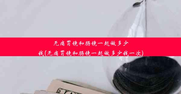 无痛胃镜和肠镜一起做多少钱(无痛胃镜和肠镜一起做多少钱一次)