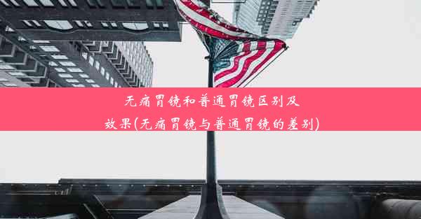 无痛胃镜和普通胃镜区别及效果(无痛胃镜与普通胃镜的差别)