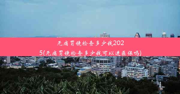 无痛胃镜检查多少钱2025(无痛胃镜检查多少钱可以进医保吗)