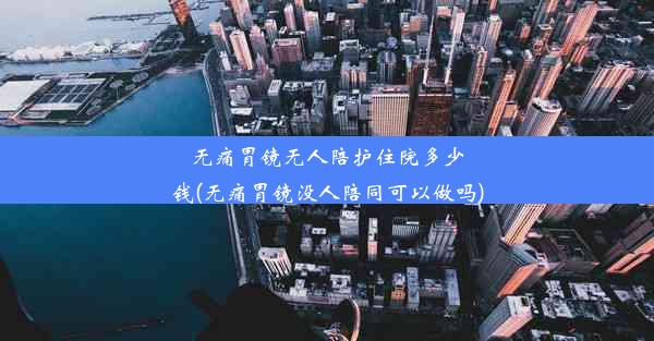 无痛胃镜无人陪护住院多少钱(无痛胃镜没人陪同可以做吗)