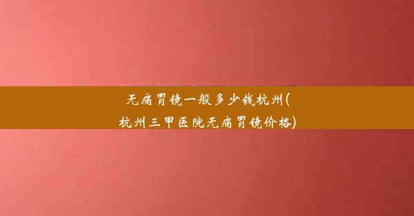 无痛胃镜一般多少钱杭州(杭州三甲医院无痛胃镜价格)