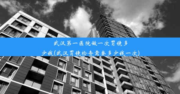 武汉第一医院做一次胃镜多少钱(武汉胃镜检查需要多少钱一次)