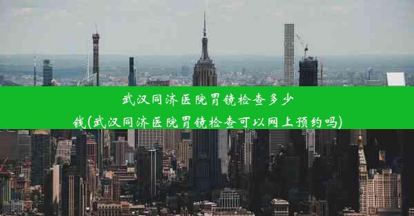 武汉同济医院胃镜检查多少钱(武汉同济医院胃镜检查可以网上预约吗)