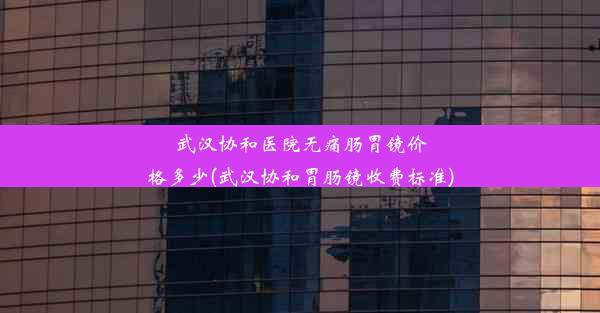 武汉协和医院无痛肠胃镜价格多少(武汉协和胃肠镜收费标准)