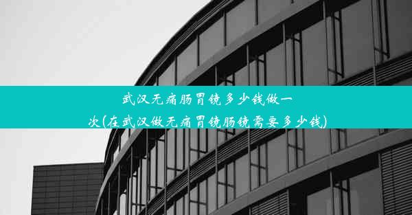 武汉无痛肠胃镜多少钱做一次(在武汉做无痛胃镜肠镜需要多少钱)