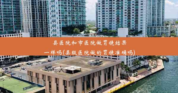 县医院和市医院做胃镜结果一样吗(县级医院做的胃镜准确吗)