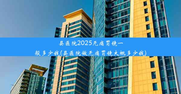 县医院2025无痛胃镜一般多少钱(县医院做无痛胃镜大概多少钱)