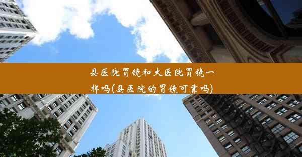 <b>县医院胃镜和大医院胃镜一样吗(县医院的胃镜可靠吗)</b>