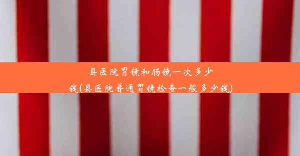 县医院胃镜和肠镜一次多少钱(县医院普通胃镜检查一般多少钱)