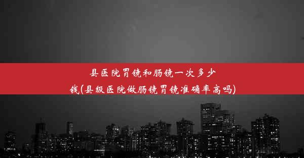 县医院胃镜和肠镜一次多少钱(县级医院做肠镜胃镜准确率高吗)