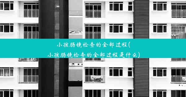 小孩肠镜检查的全部过程(小孩肠镜检查的全部过程是什么)