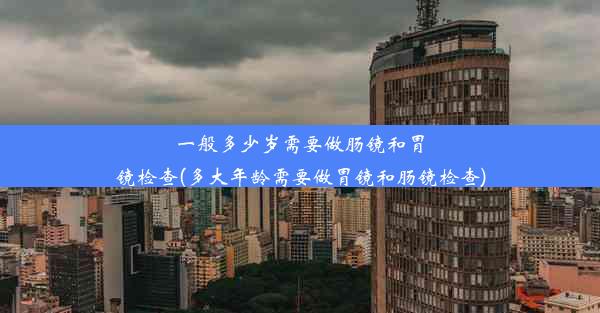 一般多少岁需要做肠镜和胃镜检查(多大年龄需要做胃镜和肠镜检查)