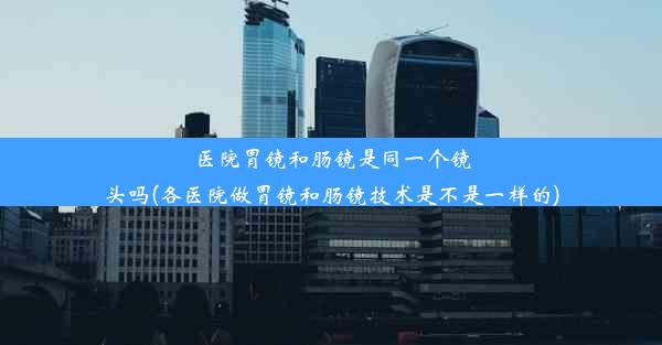 医院胃镜和肠镜是同一个镜头吗(各医院做胃镜和肠镜技术是不是一样的)