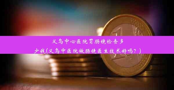 义乌中心医院胃肠镜检查多少钱(义乌中医院做肠镜医生技术好吗？)