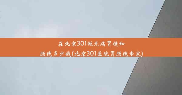 在北京301做无痛胃镜和肠镜多少钱(北京301医院胃肠镜专家)