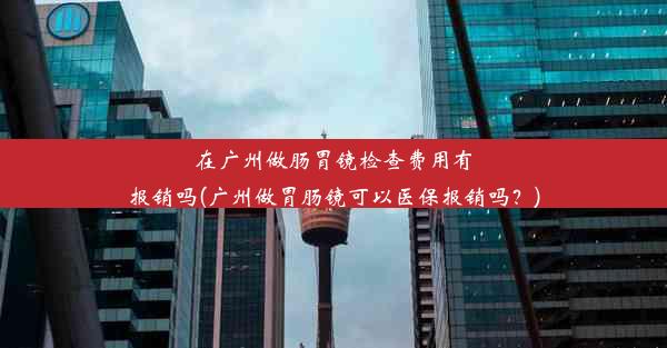 在广州做肠胃镜检查费用有报销吗(广州做胃肠镜可以医保报销吗？)