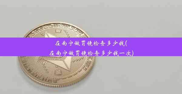 在南宁做胃镜检查多少钱(在南宁做胃镜检查多少钱一次)