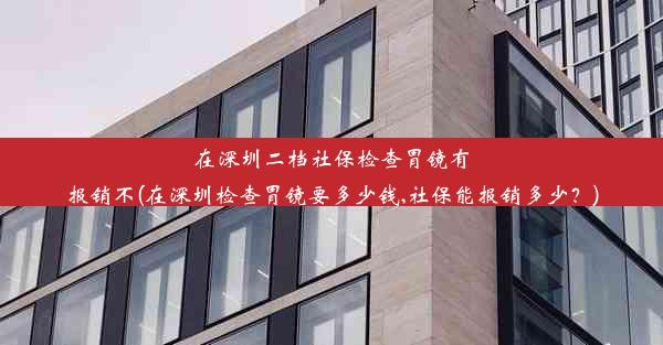 在深圳二档社保检查胃镜有报销不(在深圳检查胃镜要多少钱,社保能报销多少？)