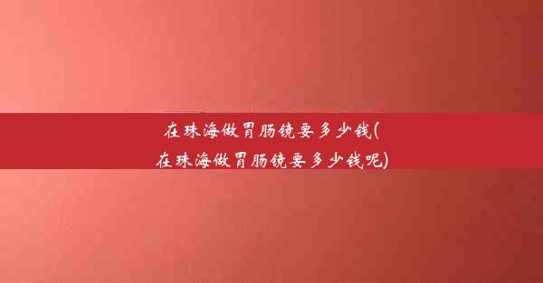 在珠海做胃肠镜要多少钱(在珠海做胃肠镜要多少钱呢)