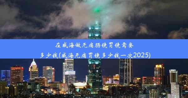 在威海做无痛肠镜胃镜需要多少钱(威海无痛胃镜多少钱一次2025)