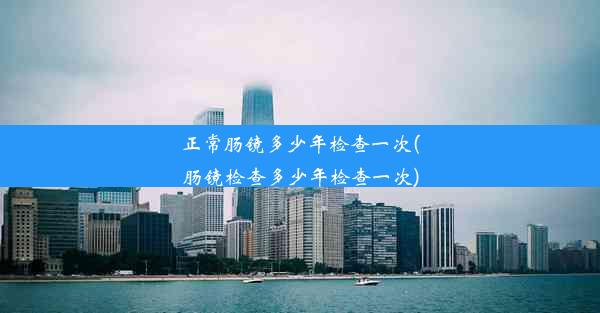 正常肠镜多少年检查一次(肠镜检查多少年检查一次)