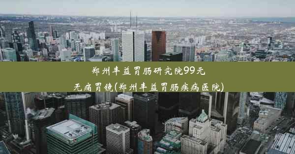 郑州丰益胃肠研究院99元无痛胃镜(郑州丰益胃肠疾病医院)