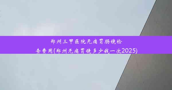 郑州三甲医院无痛胃肠镜检查费用(郑州无痛胃镜多少钱一次2025)