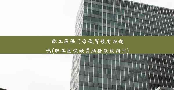 职工医保门诊做胃镜有报销吗(职工医保做胃肠镜能报销吗)