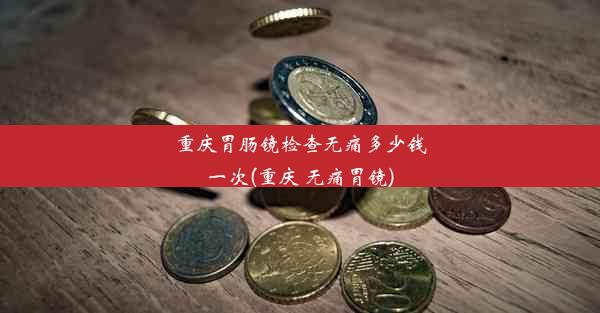 重庆胃肠镜检查无痛多少钱一次(重庆 无痛胃镜)