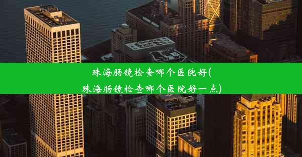 珠海肠镜检查哪个医院好(珠海肠镜检查哪个医院好一点)