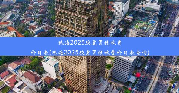 珠海2025胶囊胃镜收费价目表(珠海2025胶囊胃镜收费价目表查询)