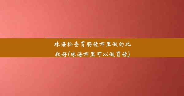 珠海检查胃肠镜哪里做的比较好(珠海哪里可以做胃镜)