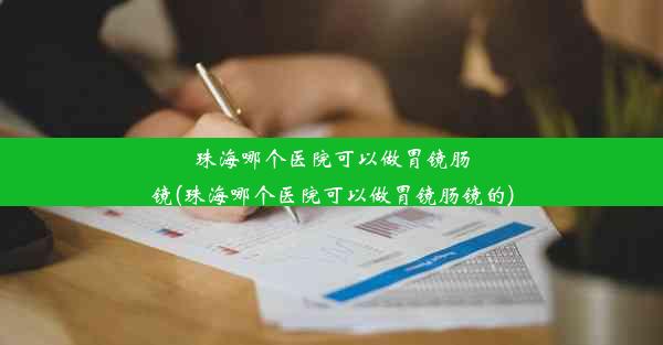 珠海哪个医院可以做胃镜肠镜(珠海哪个医院可以做胃镜肠镜的)