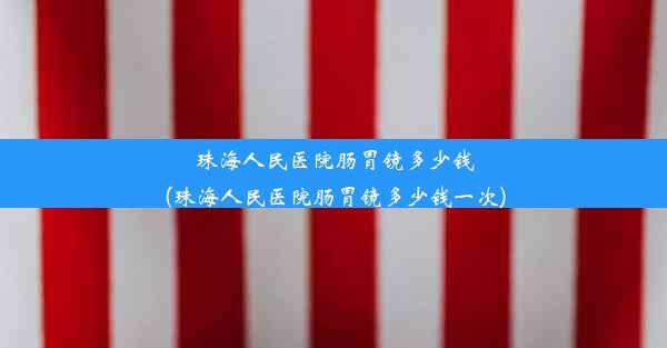 珠海人民医院肠胃镜多少钱(珠海人民医院肠胃镜多少钱一次)